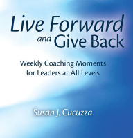 Title: Live Forward and Give Back: Weekly Coaching Moments for Leaders at All Levels, Author: Susan J. Cucuzza