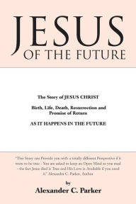 Title: Jesus of the Future: The Story of Jesus Christ Birth, Life, Death Resurrection and Promise of Return as It Happens in the Future, Author: Alexander C Parker