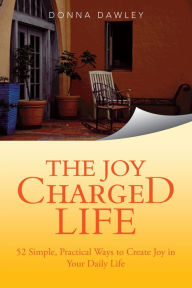 Title: The Joy Charged Life: 52 Simple, Practical Ways to Create Joy in Your Daily Life, Author: Donna Dawley