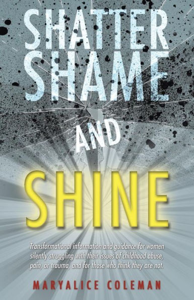 Shatter Shame and Shine: Transformational Information and Guidance for Women Silently Struggling with Their Issues of Childhood Abuse, Pain, or