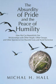 Title: The Absurdity of Pride and the Peace of Humility: How We Can Reestablish Our Relationships with Other People, Other Groups, and Other Species to Live Peaceful Lives and Avoid Extinction, Author: Michal H. Hall
