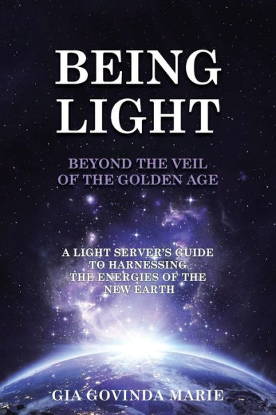 BEING LIGHT Beyond the Veil of The Golden Age: A Light Server's Guide to Harnessing the Energies of the New Earth
