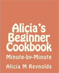 Title: Alicia's Beginner Cookbook: Minute-by-Minute, Author: Alicia M Reynolds
