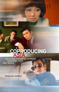 Title: Coproducing Asia: Locating Japanese-Chinese Regional Film and Media, Author: Stephanie DeBoer