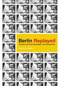 Title: Berlin Replayed: Cinema and Urban Nostalgia in the Postwall Era, Author: Brigitta B. Wagner