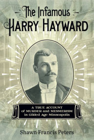 Title: The Infamous Harry Hayward: A True Account of Murder and Mesmerism in Gilded Age Minneapolis, Author: Shawn Francis Peters