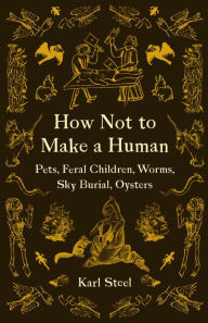 Title: How Not to Make a Human: Pets, Feral Children, Worms, Sky Burial, Oysters, Author: Karl Steel