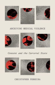 Title: Archiving Medical Violence: Consent and the Carceral State, Author: Christopher Perreira