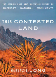 Title: This Contested Land: The Storied Past and Uncertain Future of America's National Monuments, Author: McKenzie Long