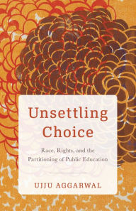 Title: Unsettling Choice: Race, Rights, and the Partitioning of Public Education, Author: Ujju Aggarwal