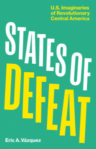 Title: States of Defeat: US Imaginaries of Revolutionary Central America, Author: Eric A. Vázquez