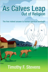 Title: As Calves Leap Out of Religion: The free indeed answer to human spiritual bondage!, Author: Timothy F. Stevens