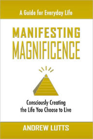 Title: Manifesting Magnificence: Consciously Creating the Life You Choose to Live, Author: Andrew Lutts