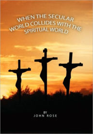 Title: When the Secular World Collides with the Spiritual World, Author: John Rose