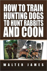 Title: How to Train Hunting Dogs to Hunt Rabbits and Coon, Author: Walter James