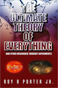 Title: The Ultimate Theory of Everything: And Other Misguided Thought Experiments, Author: Roy R Porter Jr.