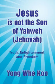 Title: Jesus is not the Son of Yahweh (Jehovah): Truth, Enlightenment, and Freedom, Author: Yong Whe Koo