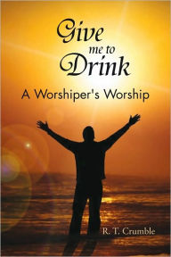 Title: Give me to Drink: A Worshiper's Worship, Author: R. T. Crumble