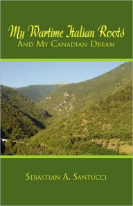 Title: My Wartime Italian Roots and My Canadian Dream, Author: Sebastian A Santucci