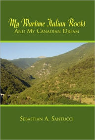 Title: My Wartime Italian Roots and My Canadian Dream, Author: Sebastian A Santucci