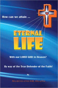 Title: How Can We Attain... ETERNAL LIFE: With Our LORD GOD In Heaven? By Way Of True Defender of the Faith, Author: Marcelino SB. Olaño