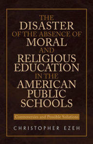 Title: The Disaster of the Absence of Moral and Religious Education in the American Public Schools: Controversies and Possible Solutions, Author: Christopher Ezeh