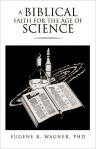 Title: A BIBLICAL FAITH FOR THE AGE OF SCIENCE, Author: Eugene R. Wagner