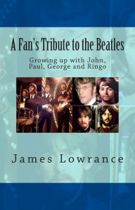 Title: A Fan's Tribute to the Beatles: Growing up with John, Paul, George and Ringo, Author: James M Lowrance