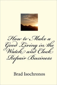 Title: How To Make A Good Living In The Watch And Clock Repair Business, Author: Brad Isochronos