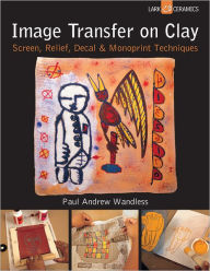 Title: Image Transfer on Clay: Screen, Relief, Decal & Monoprint Techniques, Author: Paul Andrew Wandless