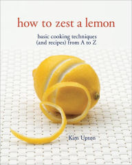 Title: How to Zest a Lemon: Basic Cooking Techniques (and Recipes) from A to Z, Author: Kim Upton