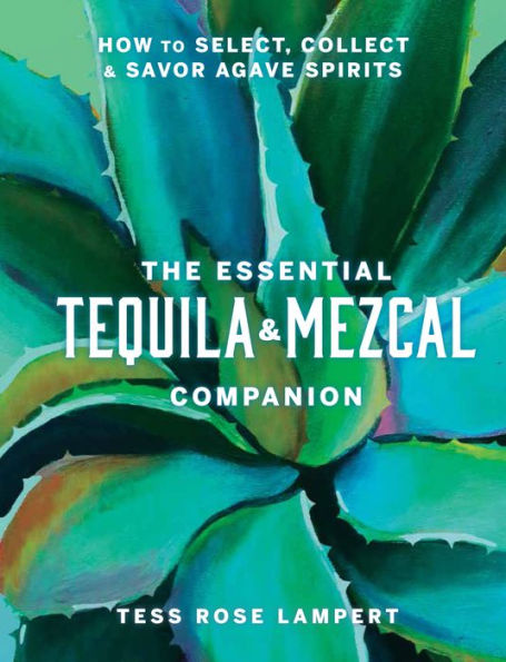 The Essential Tequila & Mezcal Companion: How to Select, Collect Savor Agave Spirits