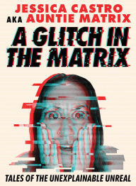 Title: A Glitch in the Matrix: Tales of the Unexplainable Unreal, Author: Jessica Castro