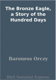 Title: The Bronze Eagle, a Story of the Hundred Days, Author: Baroness Orczy