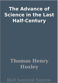 Title: The Advance of Science in the Last Half-Century, Author: Thomas Henry Huxley