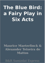 Title: The Blue Bird: a Fairy Play in Six Acts, Author: Maurice Maeterlinck