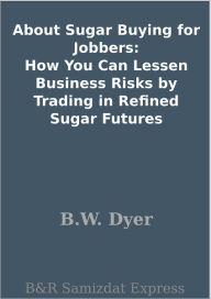 Title: About Sugar Buying for Jobbers: How You Can Lessen Business Risks by Trading in Refined Sugar Futures, Author: B.W. Dyer