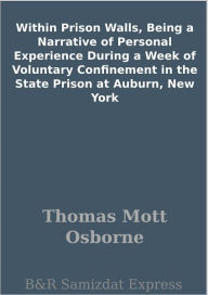 Title: Within Prison Walls, Being a Narrative of Personal Experience During a Week of Voluntary Confinement in the State Prison at Auburn, New York, Author: Thomas Mott Osborne