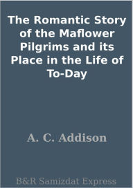 Title: The Romantic Story of the Maflower Pilgrims and its Place in the Life of To-Day, Author: A. C. Addison