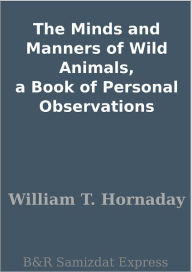 Title: The Minds and Manners of Wild Animals, a Book of Personal Observations, Author: William T. Hornaday