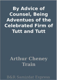 Title: By Advice of Counsel, Being Adventues of the Celebrated Firm of Tutt and Tutt, Author: Arthur Cheney Train