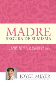 Title: Madre segura de sí misma: Como guiar a su familia con la fortaleza y la sabiduria de Dios, Author: Joyce Meyer