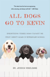 Title: All Dogs Go to Kevin: Everything Three Dogs Taught Me (That I Didn't Learn in Veterinary School), Author: Jessica Vogelsang