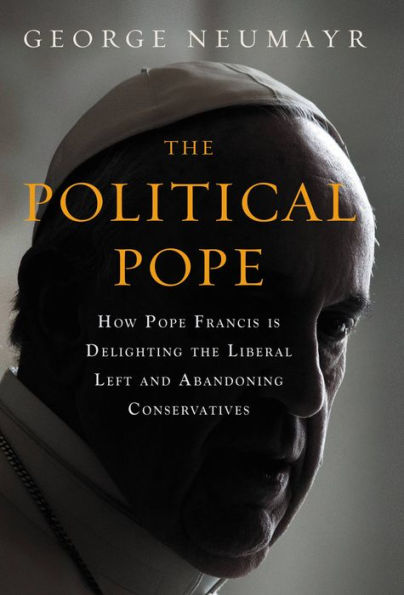 The Political Pope: How Pope Francis Is Delighting the Liberal Left and Abandoning Conservatives