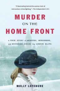 Title: Murder on the Home Front: A True Story of Morgues, Murderers, and Mysteries during the London Blitz, Author: Molly Lefebure