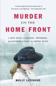 Title: Murder on the Home Front: A True Story of Morgues, Murderers, and Mysteries during the London Blitz, Author: Molly Lefebure