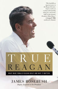 Title: True Reagan: What Made Ronald Reagan Great and Why It Matters, Author: James Rosebush