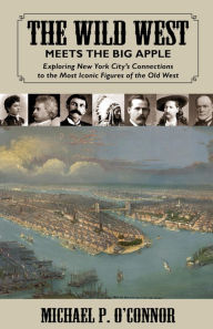 Title: The Wild West Meets the Big Apple: Exploring New York City's Connections to the Most Iconic Figures of the Old West, Author: Michael O'Connor