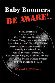 Title: Baby Boomers BE AWARE!: Vital insights into/about: the Healthcare System, In-Home Caregivers/Agencies, Convalescent/Nursing Homes, Doctors, Medicines, Family, Senior Services, Medicare, Reverse Mortgages, Banking, Money, the United States Justice System a, Author: Edward R Williams