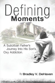 Title: Defining Moments: A Suburban Father's Journey into His Son's Oxy Addiction, Author: Bradley DeHaven